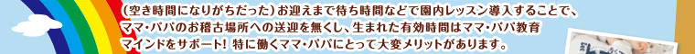 お迎えまでの待ち時間などで園内レッスン導入することで、ママ・パパのお稽古場所への送迎を無くし、生まれた有効時間はママ・パパ教育マインドをサポート！特に働くママ・パパにとって大変メリットがあります。